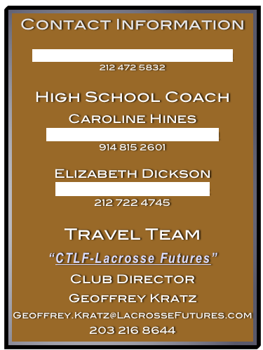 Contact Information

AlexandraDougherty23@GMail.com
212 472 5832

High School Coach
Caroline Hines
Caroline.K.Hines@GMail.com
914 815 2601

Elizabeth Dickson
EDickson@CSNNYC.org
212 722 4745

Travel Team
“CTLF-Lacrosse Futures”
Club Director
Geoffrey Kratz
Geoffrey.Kratz@LacrosseFutures.com
203 216 8644