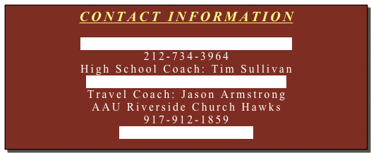 CONTACT INFORMATION

Jordan_Federer@HoraceMann.org
212-734-3964
High School Coach: Tim Sullivan
Tim_Sullivan@HoraceMann.org
Travel Coach: Jason Armstrong
AAU Riverside Church Hawks
917-912-1859
UDC33@hotmail.com



