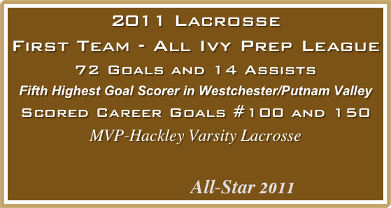 2011 Lacrosse
First Team - All Ivy Prep League
72 Goals and 14 Assists
Fifth Highest Goal Scorer in Westchester/Putnam Valley
Scored Career Goals #100 and 150
MVP-Hackley Varsity Lacrosse 
         

             All-Star 2011                             