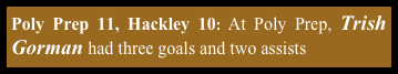 Poly Prep 11, Hackley 10: At Poly Prep, Trish Gorman had three goals and two assists